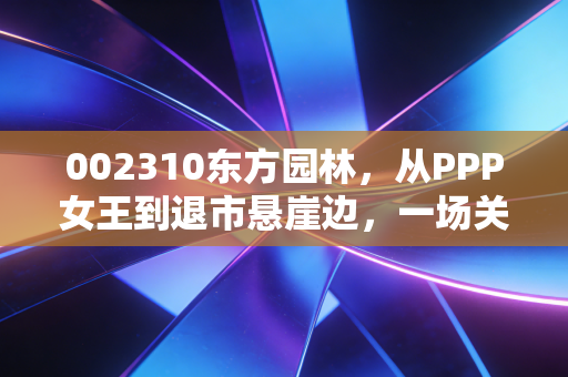 002310东方园林,从PPP女王到退市悬崖边,一场关于野心与现实的悲情启示录