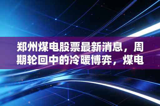 郑州煤电股票最新消息,周期轮回中的冷暖博弈,煤电联营能否撑起估值修复的期待?