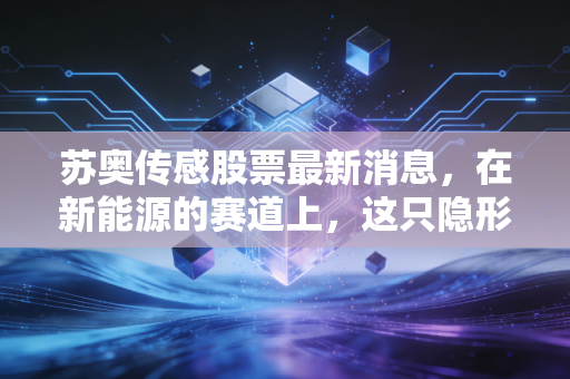 苏奥传感股票最新消息,在新能源的赛道上,这只隐形冠军还能跑多远?深度剖析与投资启示