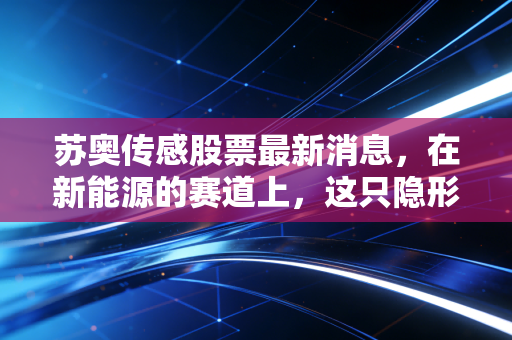 苏奥传感股票最新消息,在新能源的赛道上,这只隐形冠军还能跑多远?深度剖析与投资启示