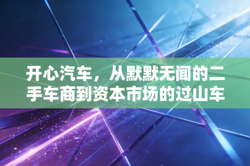 开心汽车,从默默无闻的二手车商到资本市场的过山车,这波行情到底谁在真正开心?