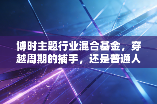 博时主题行业混合基金,穿越周期的捕手,还是普通人的理财避风港?