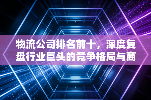 物流公司排名前十，深度复盘行业巨头的竞争格局与商业底层逻辑