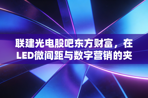 联建光电股吧东方财富,在LED微间距与数字营销的夹缝中,寻找散户的生存之道