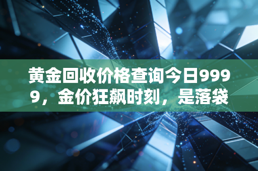 黄金回收价格查询今日9999,金价狂飙时刻,是落袋为安还是继续持有?