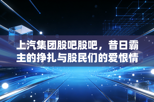 上汽集团股吧股吧,昔日霸主的挣扎与股民们的爱恨情仇,这到底是价值洼地还是半山腰?
