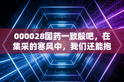 000028国药一致股吧,在集采的寒风中,我们还能抱紧这颗医药流通的定海神针吗?