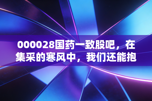 000028国药一致股吧，在集采的寒风中，我们还能抱紧这颗医药流通的定海神针吗？