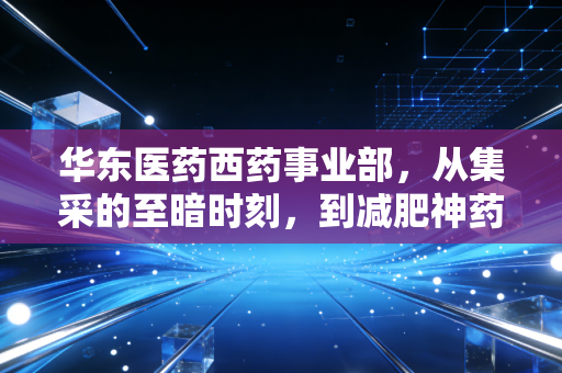 华东医药西药事业部,从集采的至暗时刻,到减肥神药的绝地反击