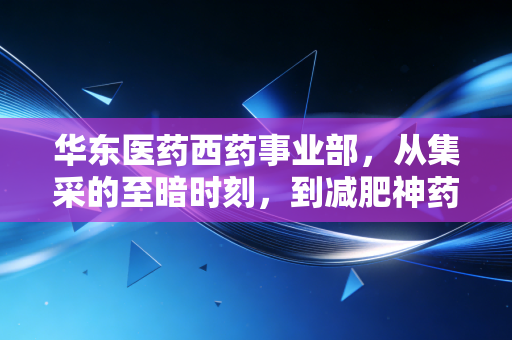 华东医药西药事业部,从集采的至暗时刻,到减肥神药的绝地反击