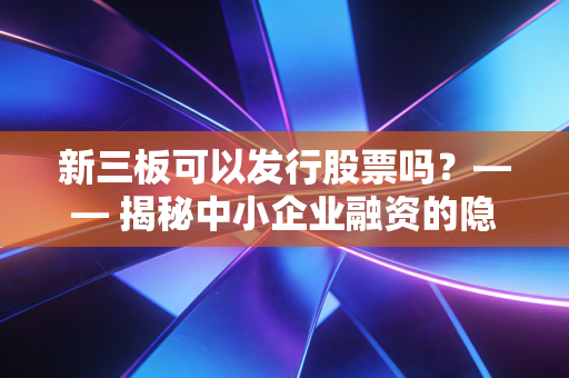 新三板可以发行股票吗？—— 揭秘中小企业融资的隐形战场与财富逻辑