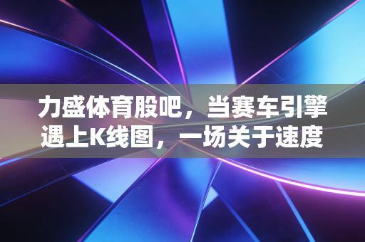 力盛体育股吧,当赛车引擎遇上K线图,一场关于速度与激情的资本博弈