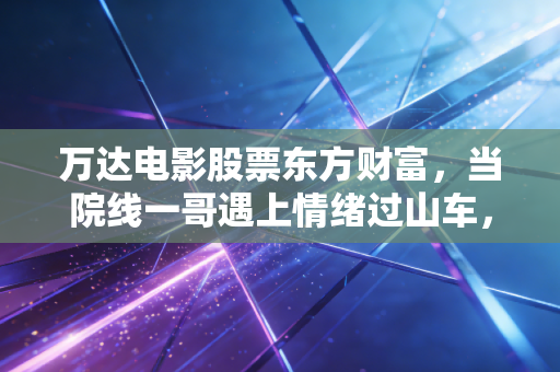 万达电影股票东方财富,当院线一哥遇上情绪过山车,我们该如何审视其真实价值?