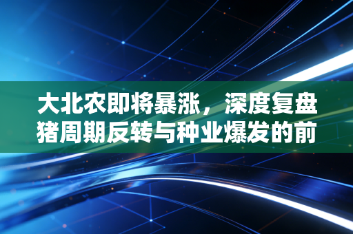 大北农即将暴涨，深度复盘猪周期反转与种业爆发的前夜