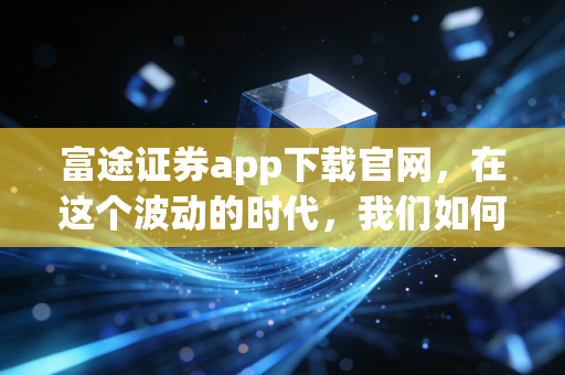 富途证券app下载官网,在这个波动的时代,我们如何通过富途牛牛连接全球资本?