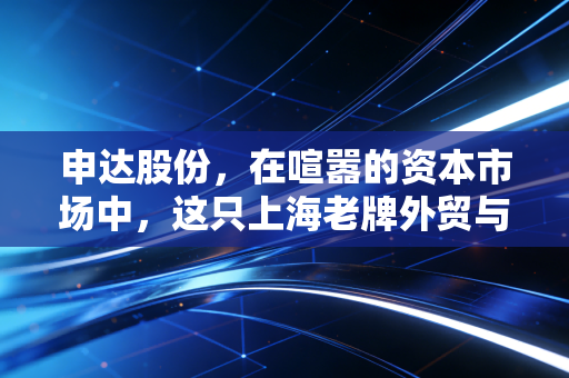 申达股份，在喧嚣的资本市场中，这只上海老牌外贸与汽配股究竟藏着怎样的底牌？