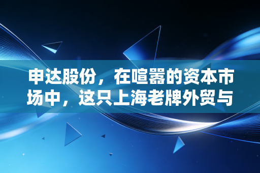 申达股份，在喧嚣的资本市场中，这只上海老牌外贸与汽配股究竟藏着怎样的底牌？