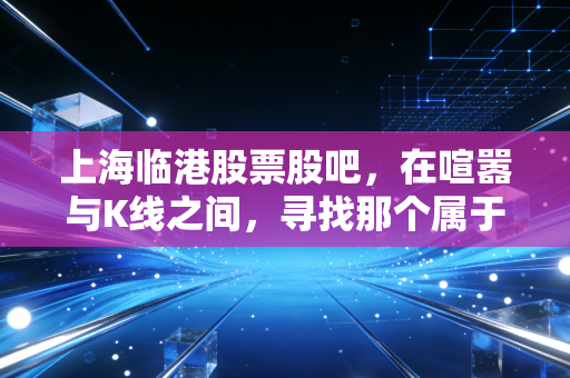 上海临港股票股吧，在喧嚣与K线之间，寻找那个属于未来的硬核答案