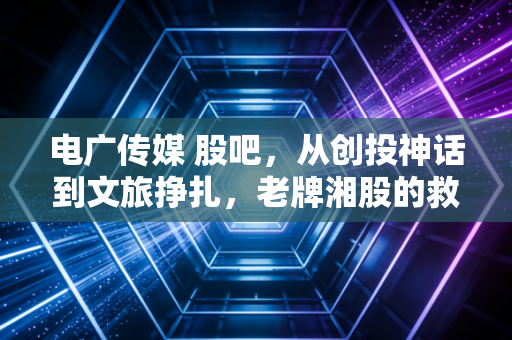 电广传媒 股吧，从创投神话到文旅挣扎，老牌湘股的救赎之路究竟在何方？