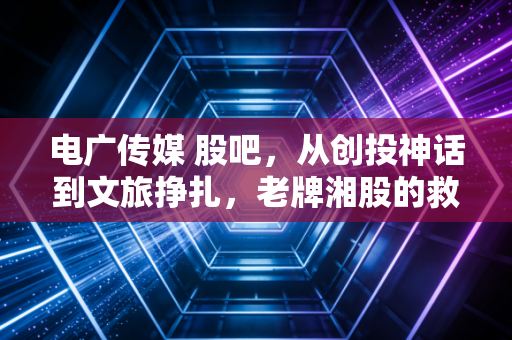 电广传媒 股吧，从创投神话到文旅挣扎，老牌湘股的救赎之路究竟在何方？