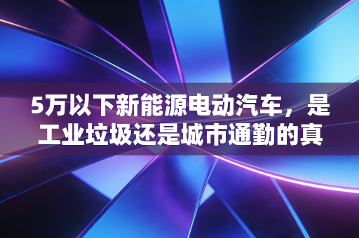 5万以下新能源电动汽车,是工业垃圾还是城市通勤的真香神器?