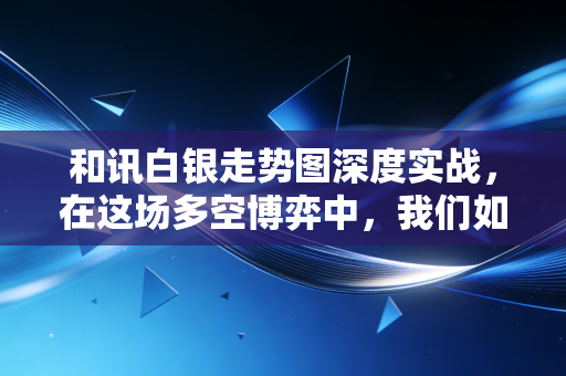 和讯白银走势图深度实战,在这场多空博弈中,我们如何看穿K线背后的真相?