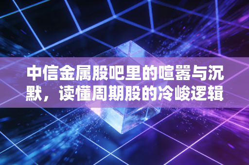 中信金属股吧里的喧嚣与沉默,读懂周期股的冷峻逻辑