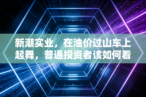 新潮实业,在油价过山车上起舞,普通投资者该如何看懂这只石油老虎?
