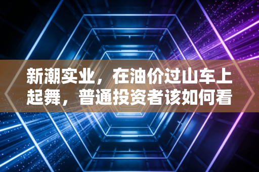 新潮实业,在油价过山车上起舞,普通投资者该如何看懂这只石油老虎?