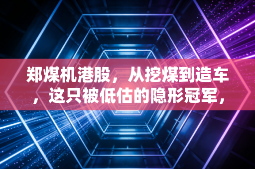 郑煤机港股,从挖煤到造车,这只被低估的隐形冠军,到底值不值得你重仓?