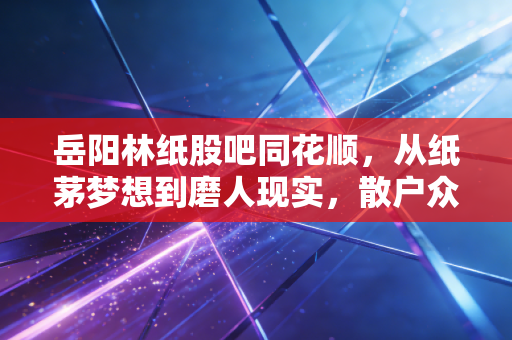 岳阳林纸股吧同花顺,从纸茅梦想到磨人现实,散户众生相里的坚守与博弈