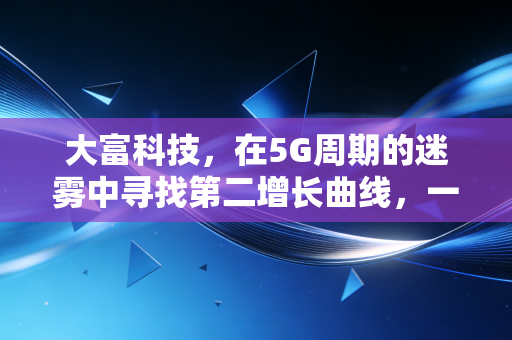 大富科技,在5G周期的迷雾中寻找第二增长曲线,一场制造业的硬核突围