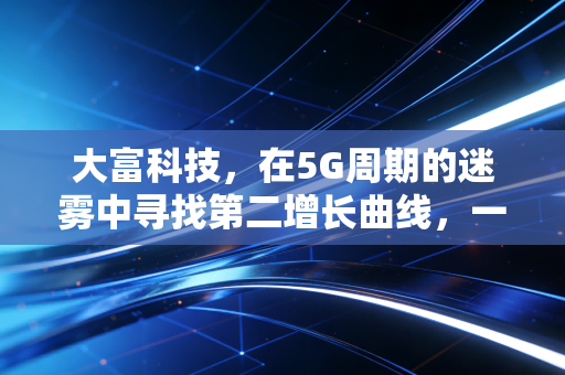 大富科技,在5G周期的迷雾中寻找第二增长曲线,一场制造业的硬核突围