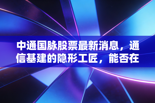中通国脉股票最新消息,通信基建的隐形工匠,能否在算力时代迎来第二春?