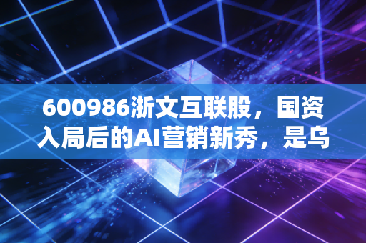600986浙文互联股,国资入局后的AI营销新秀,是乌鸡变凤凰还是虚晃一枪?