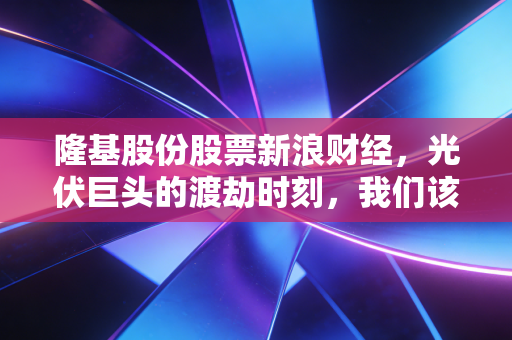 隆基股份股票新浪财经,光伏巨头的渡劫时刻,我们该如何守住钱袋子?