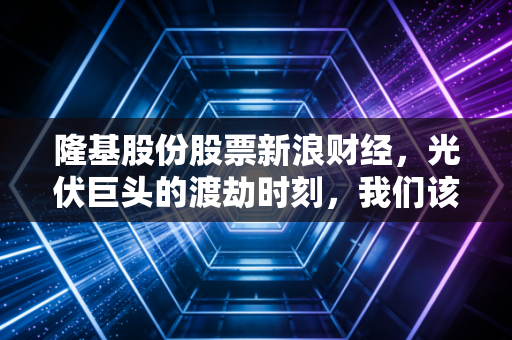 隆基股份股票新浪财经,光伏巨头的渡劫时刻,我们该如何守住钱袋子?