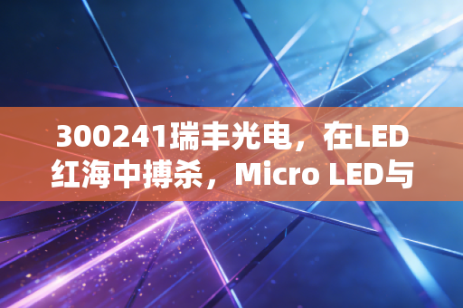 300241瑞丰光电,在LED红海中搏杀,Micro LED与车用照明能否成为它的诺亚方舟?