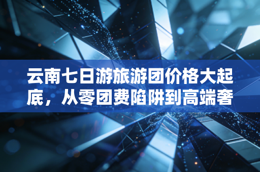 云南七日游旅游团价格大起底,从零团费陷阱到高端奢享,你的钱到底花哪儿了?