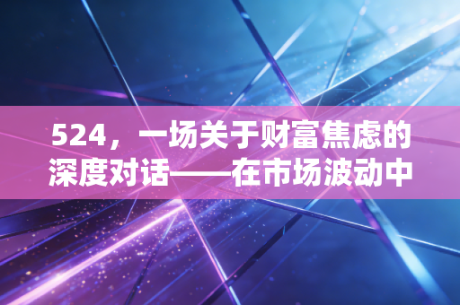 524，一场关于财富焦虑的深度对话——在市场波动中寻找确定性