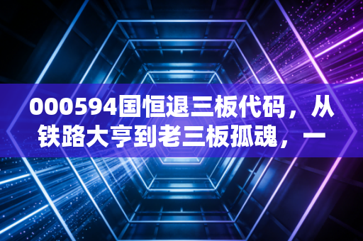 000594国恒退三板代码,从铁路大亨到老三板孤魂,一个散户的血泪教训