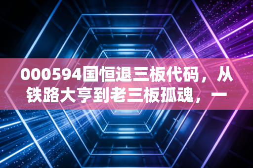 000594国恒退三板代码,从铁路大亨到老三板孤魂,一个散户的血泪教训