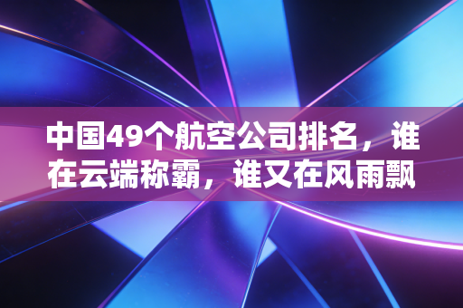 中国49个航空公司排名，谁在云端称霸，谁又在风雨飘摇中求生？