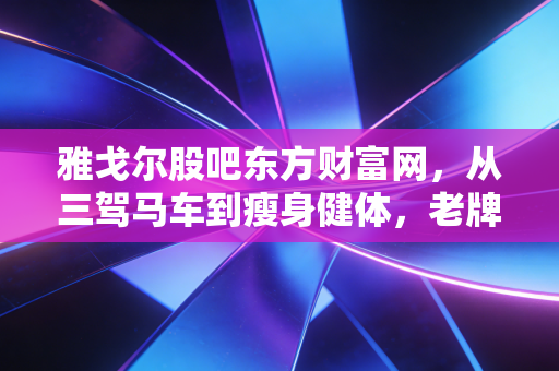 雅戈尔股吧东方财富网,从三驾马车到瘦身健体,老牌男装的股民爱恨情仇