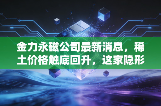 金力永磁公司最新消息,稀土价格触底回升,这家隐形冠军能否借力人形机器人再起飞?