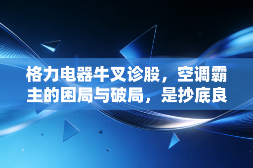 格力电器牛叉诊股,空调霸主的困局与破局,是抄底良机还是价值陷阱?