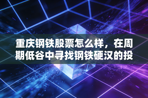 重庆钢铁股票怎么样，在周期低谷中寻找钢铁硬汉的投资价值