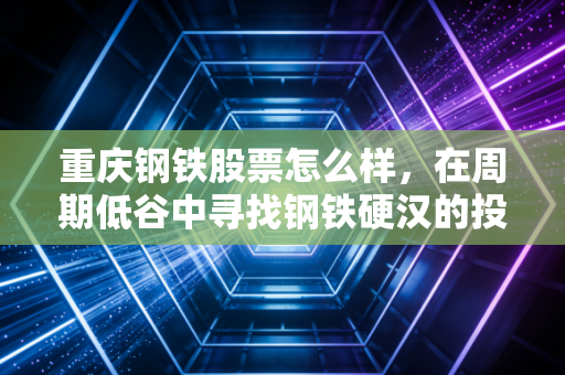 重庆钢铁股票怎么样，在周期低谷中寻找钢铁硬汉的投资价值