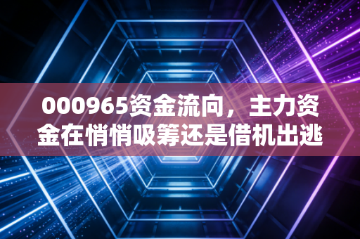 000965资金流向，主力资金在悄悄吸筹还是借机出逃？深度解析天保基建的投资逻辑