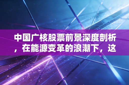 中国广核股票前景深度剖析，在能源变革的浪潮下，这只现金奶牛还能稳多久？